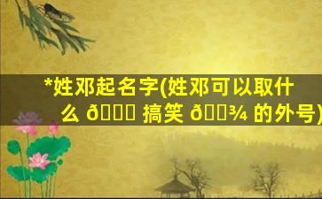 *
姓邓起名字(姓邓可以取什么 🐋 搞笑 🌾 的外号)